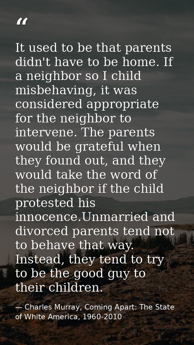 It used to be that parents didn't have to be home. If a neighbor so I child misbehaving, it was considered appropriate f — Charles Murray, Coming Apart: The State of White America, 1960-2010
