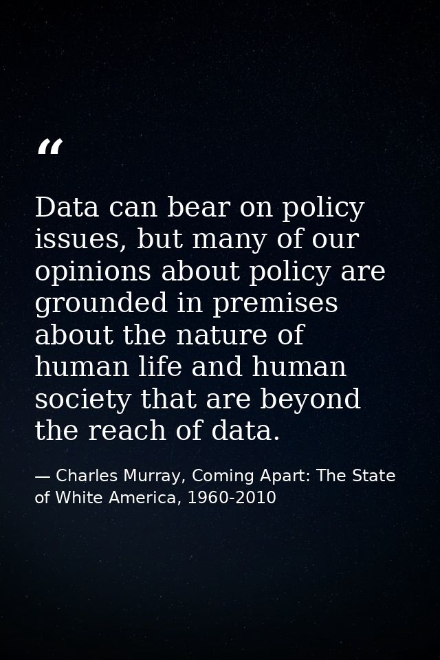 Data can bear on policy issues, but many of our opinions about policy are grounded in premises about the nature of human — Charles Murray, Coming Apart: The State of White America, 1960-2010