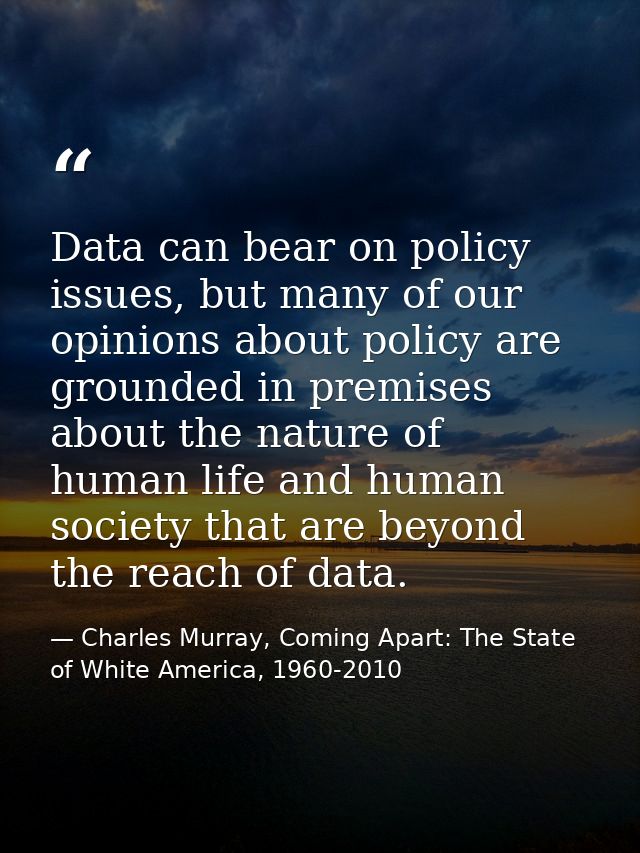 Data can bear on policy issues, but many of our opinions about policy are grounded in premises about the nature of human — Charles Murray, Coming Apart: The State of White America, 1960-2010