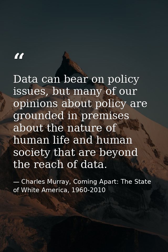 Data can bear on policy issues, but many of our opinions about policy are grounded in premises about the nature of human — Charles Murray, Coming Apart: The State of White America, 1960-2010