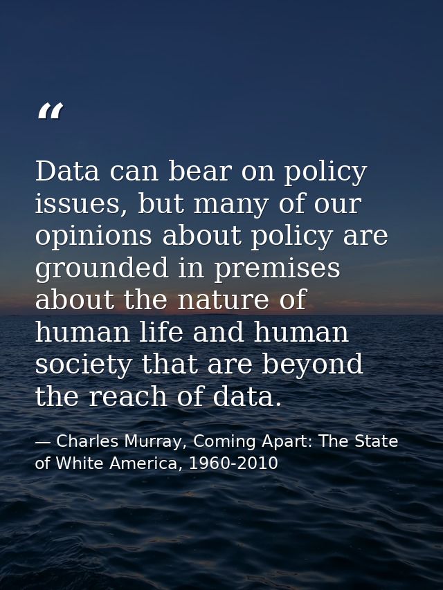 Data can bear on policy issues, but many of our opinions about policy are grounded in premises about the nature of human — Charles Murray, Coming Apart: The State of White America, 1960-2010