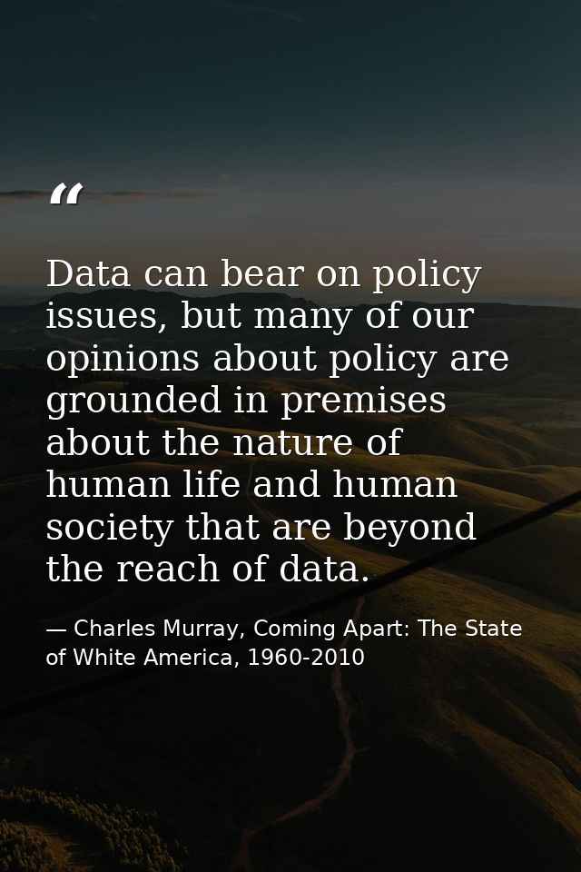 Data can bear on policy issues, but many of our opinions about policy are grounded in premises about the nature of human — Charles Murray, Coming Apart: The State of White America, 1960-2010