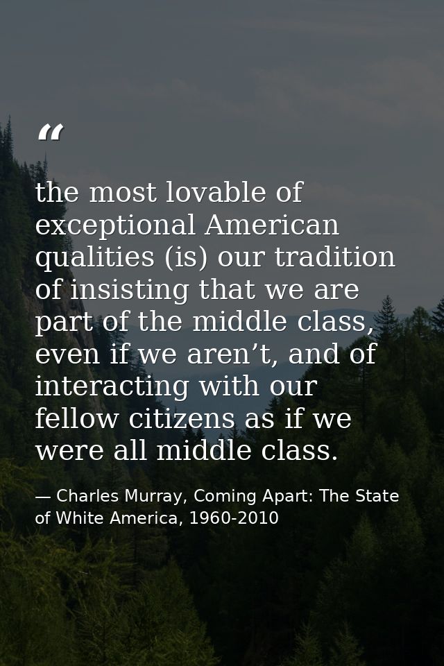 the most lovable of exceptional American qualities (is) our tradition of insisting that we are part of the middle class, — Charles Murray, Coming Apart: The State of White America, 1960-2010
