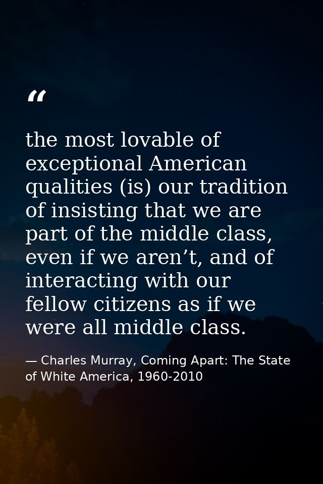 the most lovable of exceptional American qualities (is) our tradition of insisting that we are part of the middle class, — Charles Murray, Coming Apart: The State of White America, 1960-2010