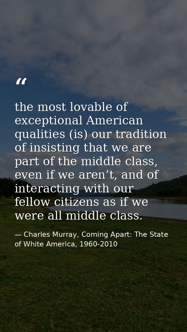 the most lovable of exceptional American qualities (is) our tradition of insisting that we are part of the middle class, — Charles Murray, Coming Apart: The State of White America, 1960-2010