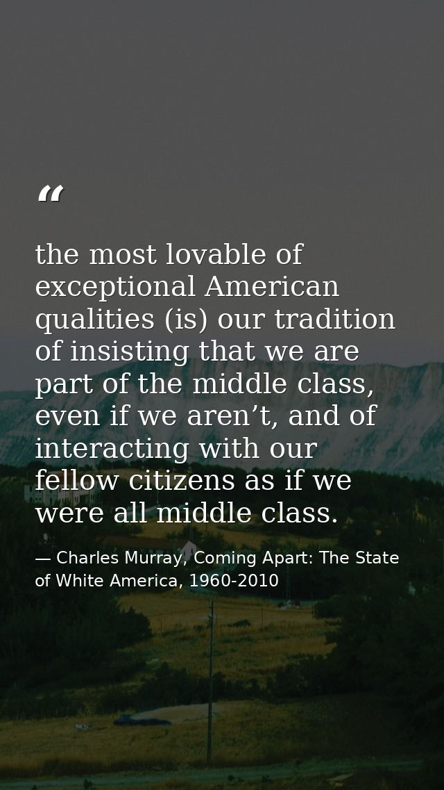 the most lovable of exceptional American qualities (is) our tradition of insisting that we are part of the middle class, — Charles Murray, Coming Apart: The State of White America, 1960-2010