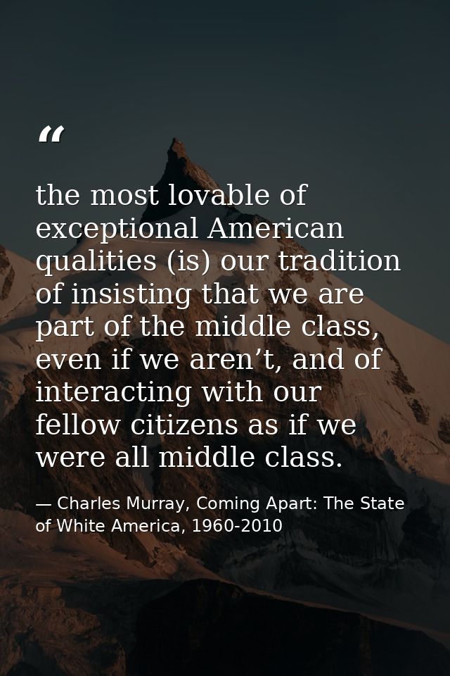 the most lovable of exceptional American qualities (is) our tradition of insisting that we are part of the middle class, — Charles Murray, Coming Apart: The State of White America, 1960-2010