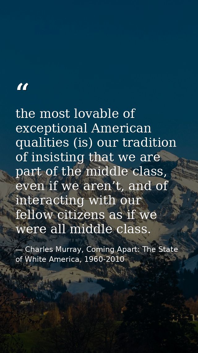 the most lovable of exceptional American qualities (is) our tradition of insisting that we are part of the middle class, — Charles Murray, Coming Apart: The State of White America, 1960-2010