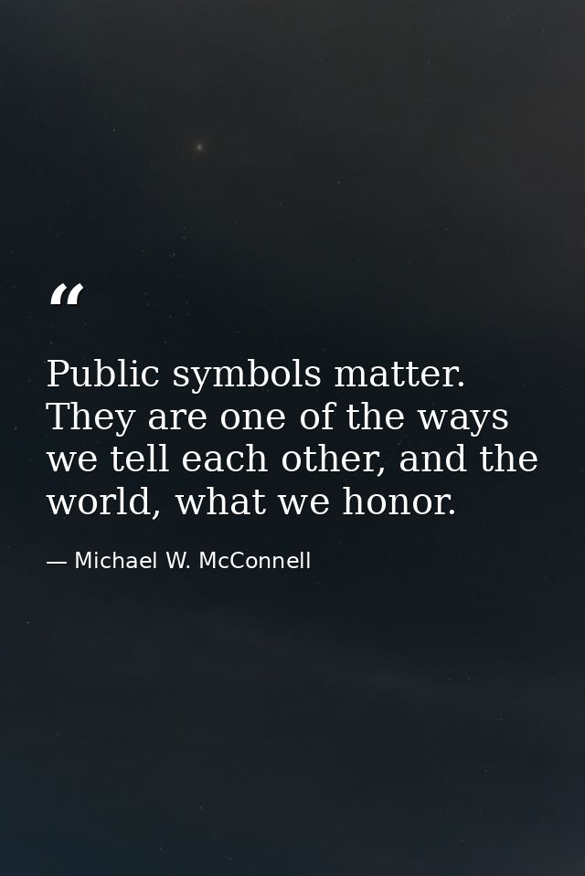 Public symbols matter. They are one of the ways we tell each other, and the world, what we honor. — Michael W. McConnell
