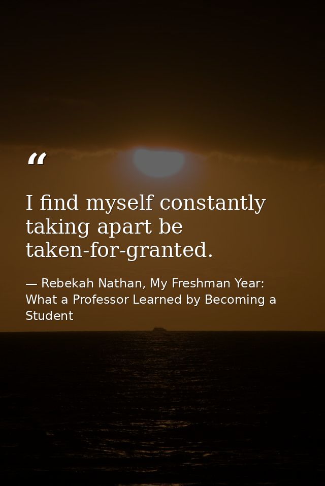 I find myself constantly taking apart be taken-for-granted. — Rebekah Nathan, My Freshman Year: What a Professor Learned by Becoming a Student