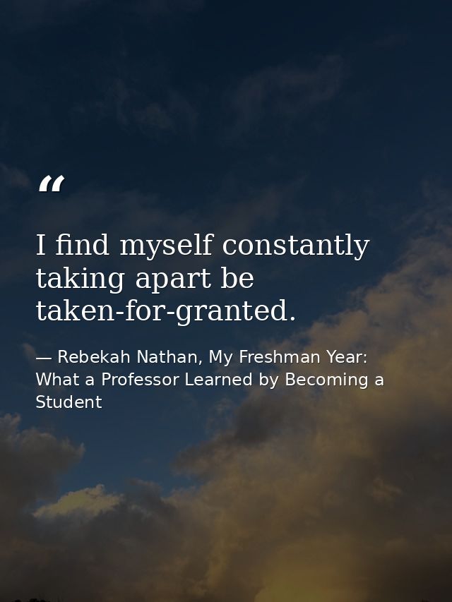I find myself constantly taking apart be taken-for-granted. — Rebekah Nathan, My Freshman Year: What a Professor Learned by Becoming a Student