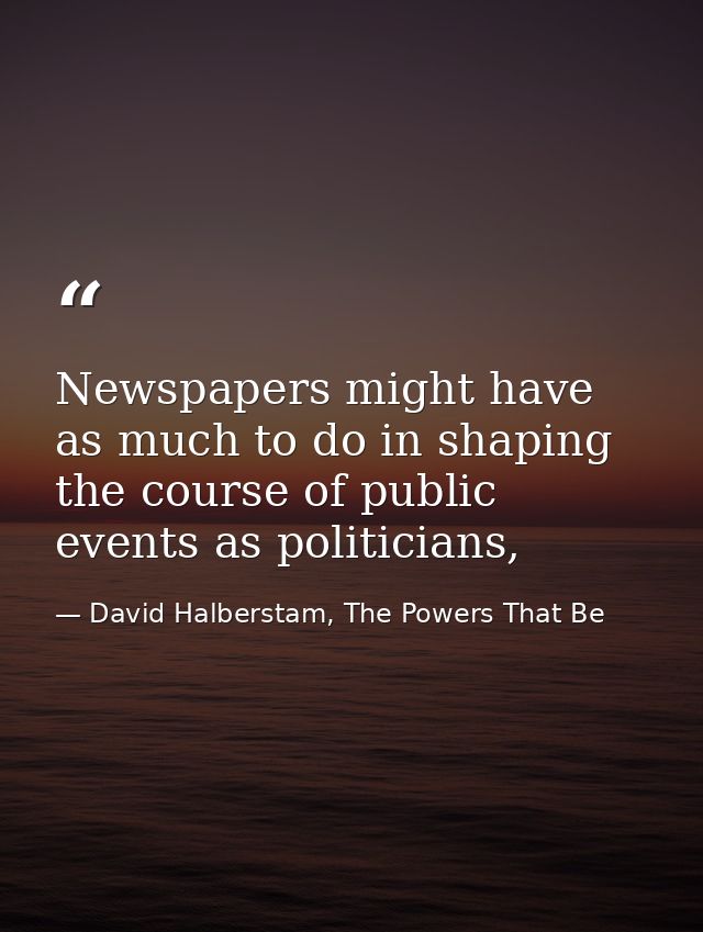 Newspapers might have as much to do in shaping the course of public events as politicians, — David Halberstam, The Powers That Be