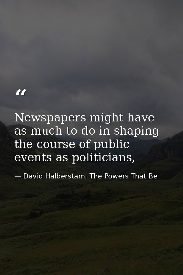 Newspapers might have as much to do in shaping the course of public events as politicians, — David Halberstam, The Powers That Be