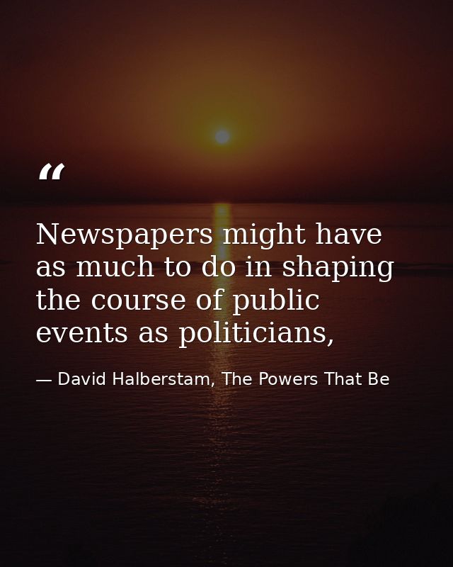 Newspapers might have as much to do in shaping the course of public events as politicians, — David Halberstam, The Powers That Be