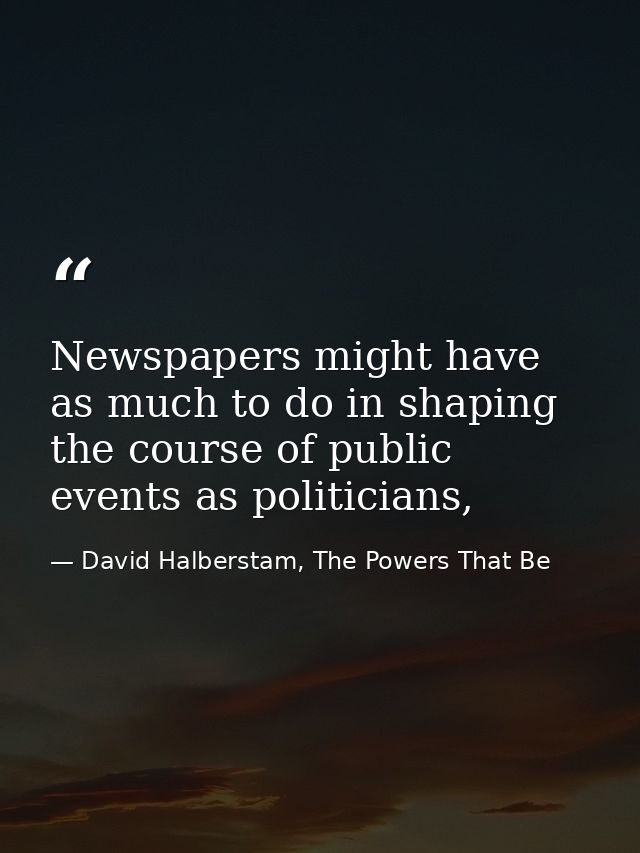 Newspapers might have as much to do in shaping the course of public events as politicians, — David Halberstam, The Powers That Be