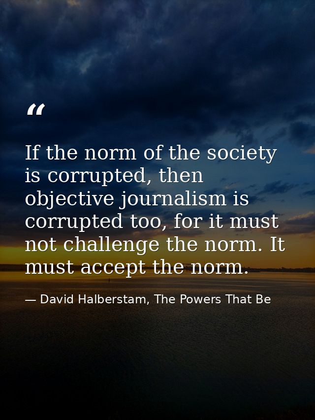 If the norm of the society is corrupted, then objective journalism is corrupted too, for it must not challenge the norm. — David Halberstam, The Powers That Be