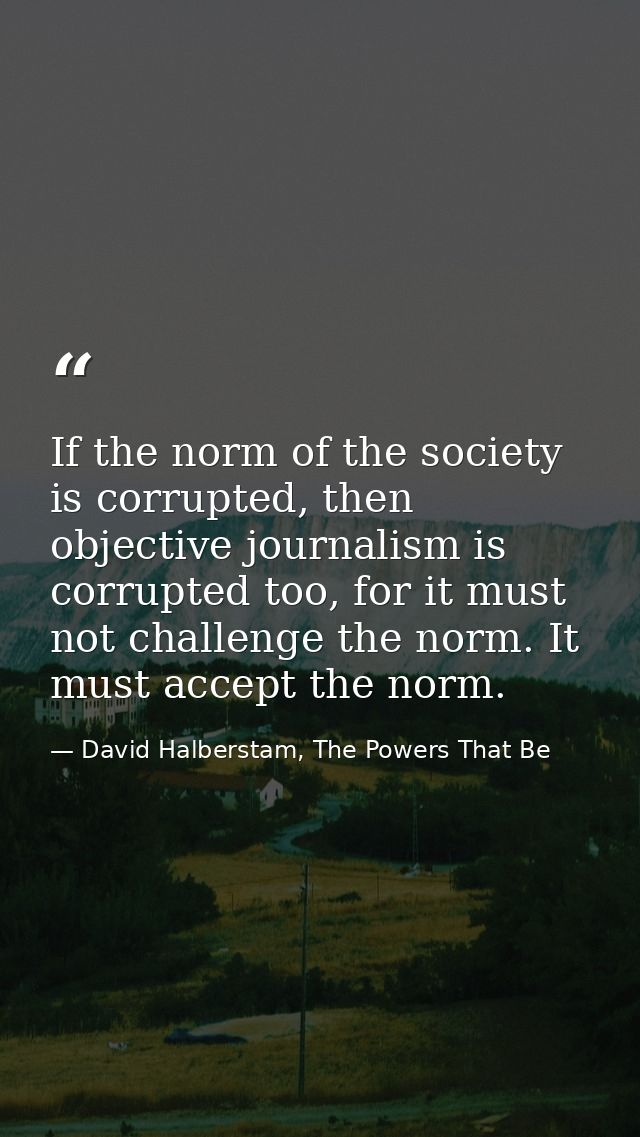 If the norm of the society is corrupted, then objective journalism is corrupted too, for it must not challenge the norm. — David Halberstam, The Powers That Be