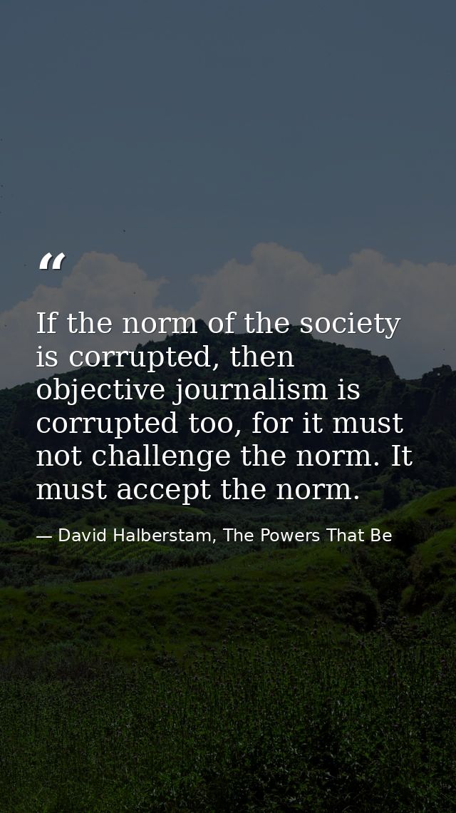 If the norm of the society is corrupted, then objective journalism is corrupted too, for it must not challenge the norm. — David Halberstam, The Powers That Be