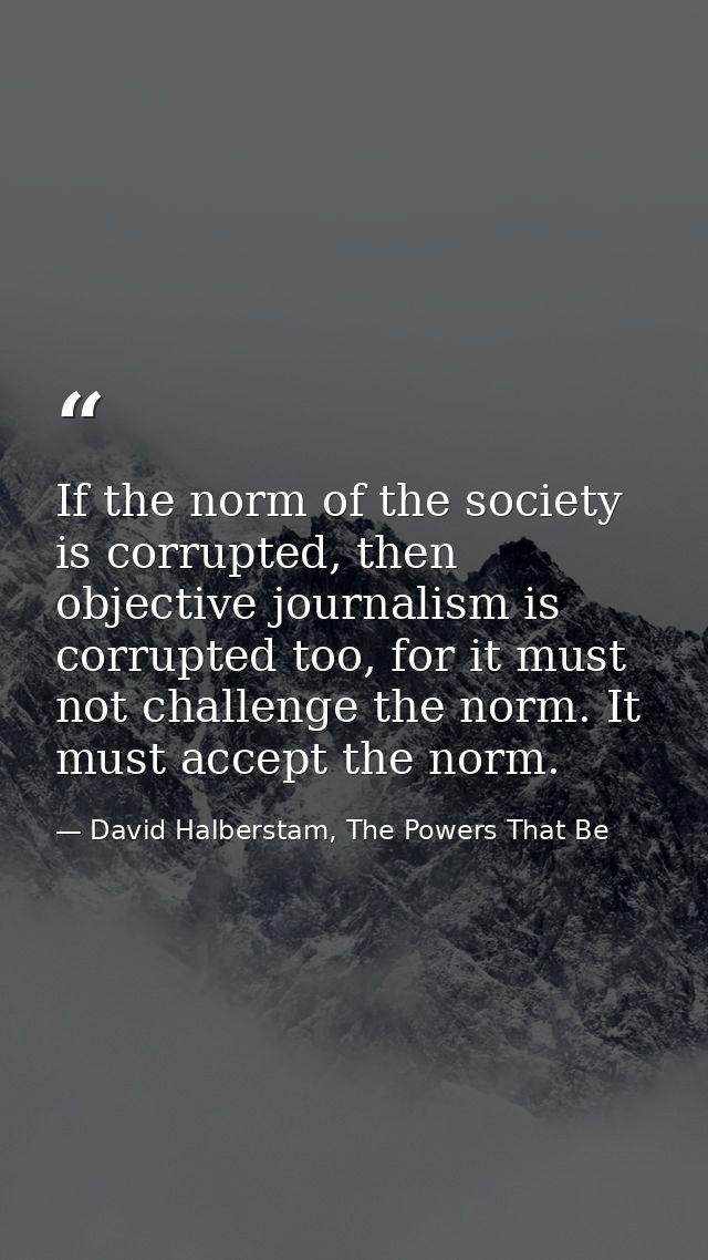 If the norm of the society is corrupted, then objective journalism is corrupted too, for it must not challenge the norm. — David Halberstam, The Powers That Be