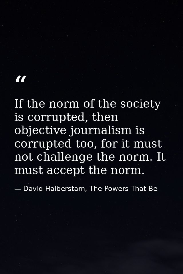 If the norm of the society is corrupted, then objective journalism is corrupted too, for it must not challenge the norm. — David Halberstam, The Powers That Be