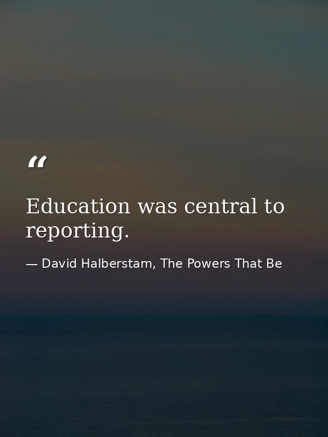 Education was central to reporting. — David Halberstam, The Powers That Be