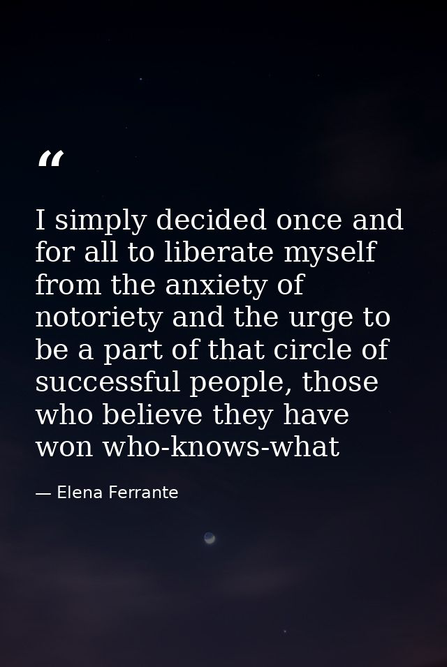 I simply decided once and for all to liberate myself from the anxiety of notoriety and the urge to be a part of that cir — Elena Ferrante