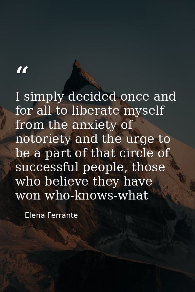 I simply decided once and for all to liberate myself from the anxiety of notoriety and the urge to be a part of that cir — Elena Ferrante