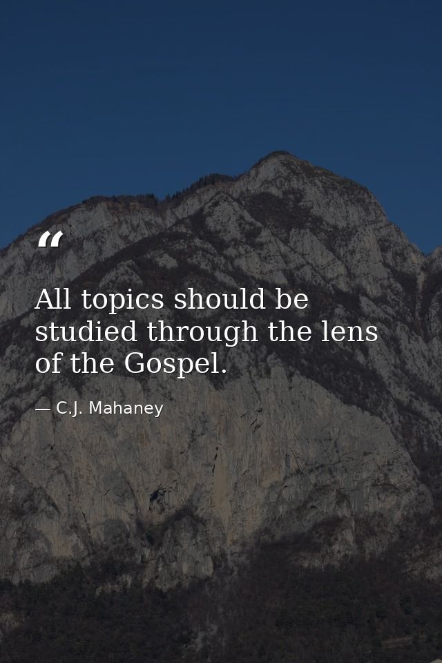 All topics should be studied through the lens of the Gospel. — C.J. Mahaney