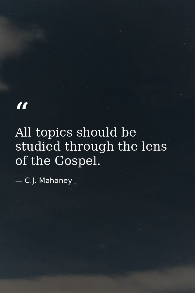 All topics should be studied through the lens of the Gospel. — C.J. Mahaney