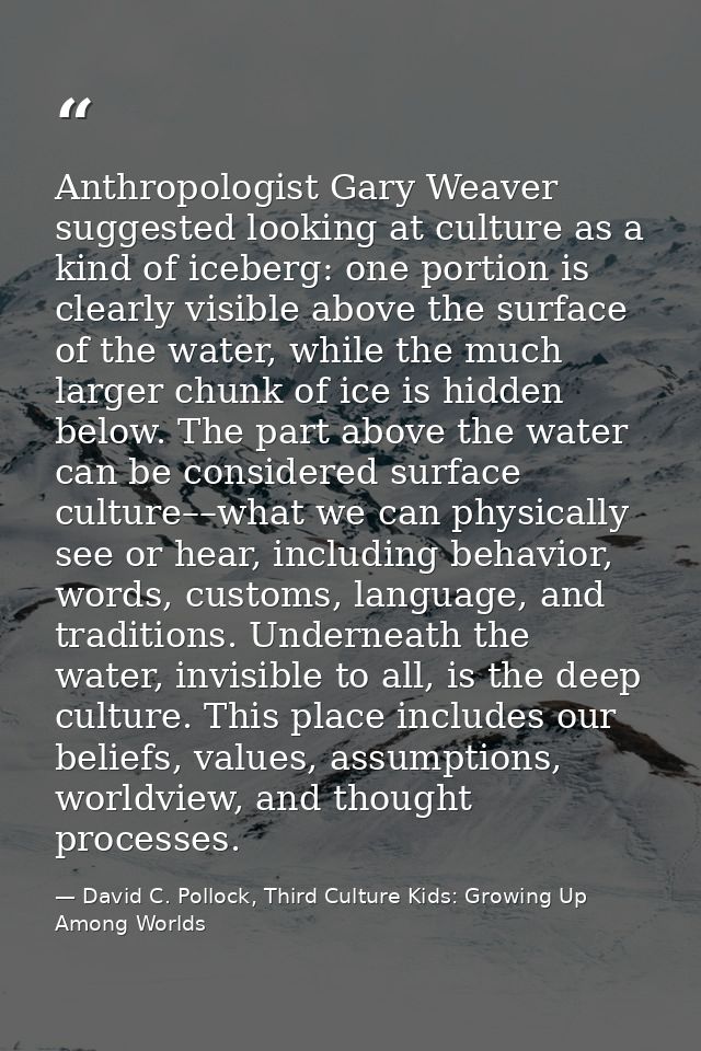 Anthropologist Gary Weaver suggested looking at culture as a kind of iceberg: one portion is clearly visible above the s — David C. Pollock, Third Culture Kids: Growing Up Among Worlds
