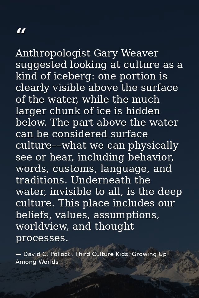 Anthropologist Gary Weaver suggested looking at culture as a kind of iceberg: one portion is clearly visible above the s — David C. Pollock, Third Culture Kids: Growing Up Among Worlds