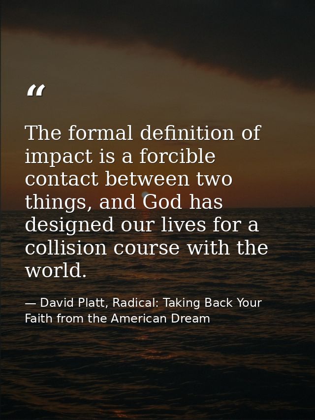 The formal definition of impact is a forcible contact between two things, and God has designed our lives for a collision — David Platt, Radical: Taking Back Your Faith from the American Dream