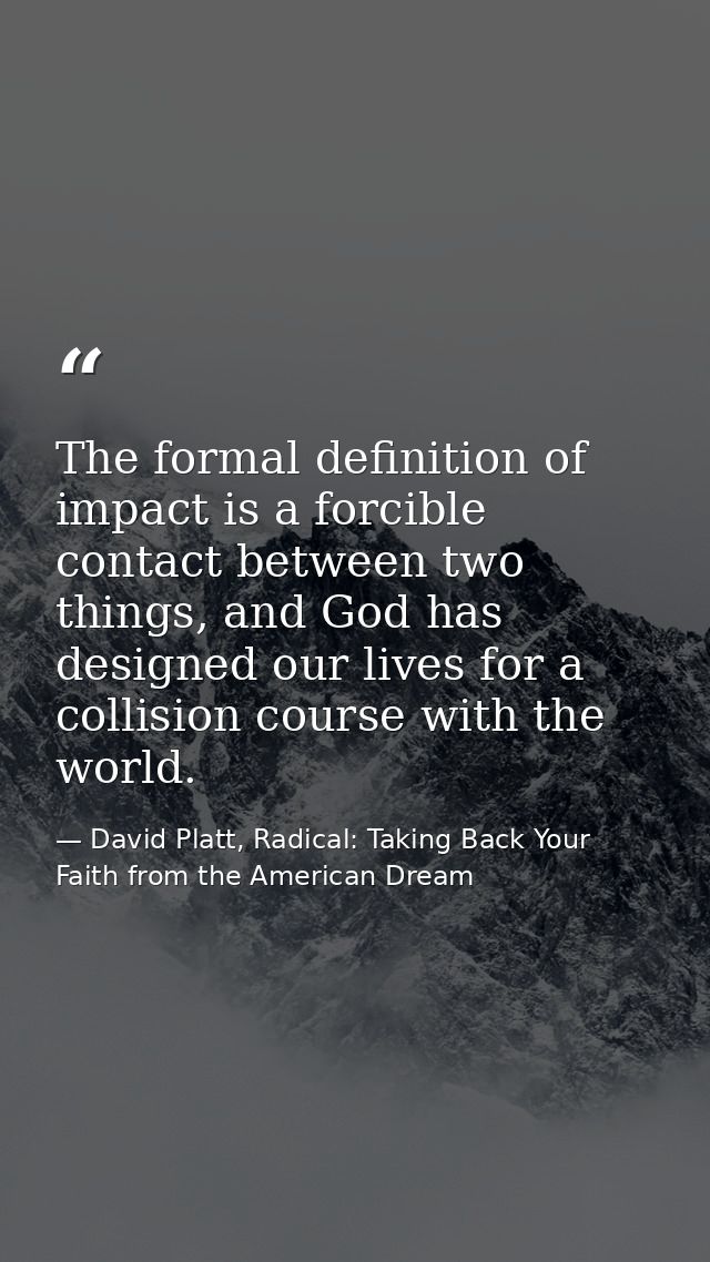 The formal definition of impact is a forcible contact between two things, and God has designed our lives for a collision — David Platt, Radical: Taking Back Your Faith from the American Dream