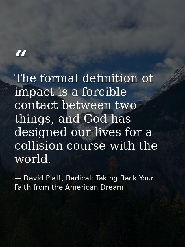 The formal definition of impact is a forcible contact between two things, and God has designed our lives for a collision — David Platt, Radical: Taking Back Your Faith from the American Dream