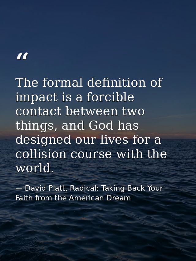 The formal definition of impact is a forcible contact between two things, and God has designed our lives for a collision — David Platt, Radical: Taking Back Your Faith from the American Dream
