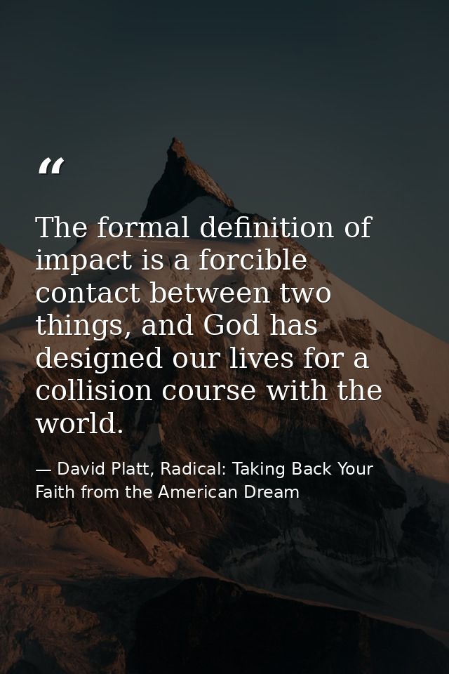 The formal definition of impact is a forcible contact between two things, and God has designed our lives for a collision — David Platt, Radical: Taking Back Your Faith from the American Dream