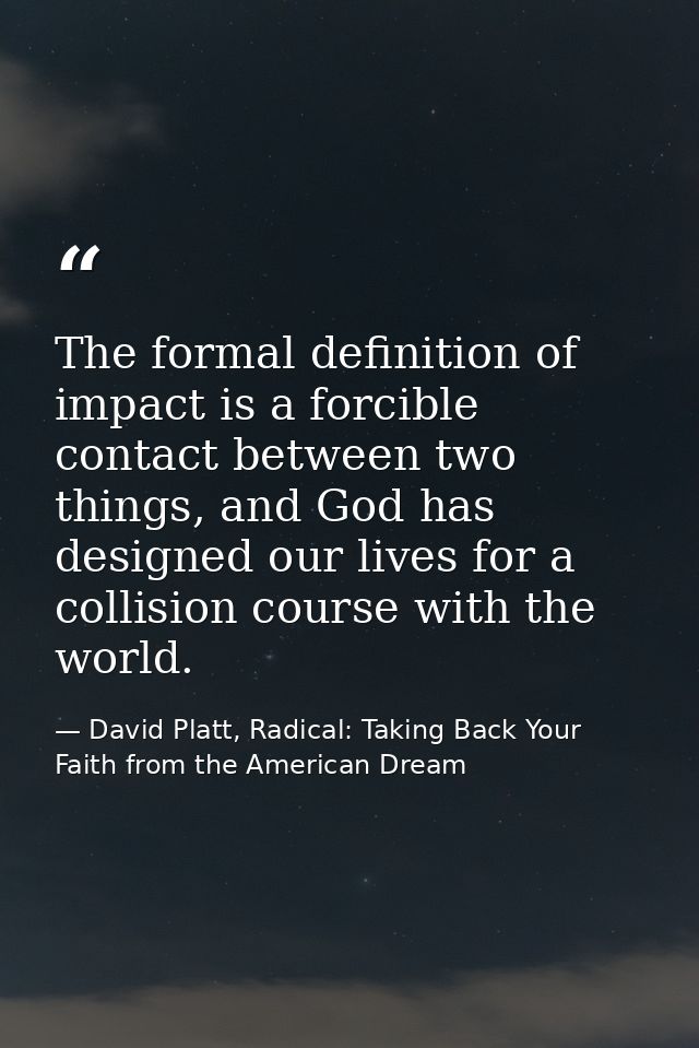 The formal definition of impact is a forcible contact between two things, and God has designed our lives for a collision — David Platt, Radical: Taking Back Your Faith from the American Dream
