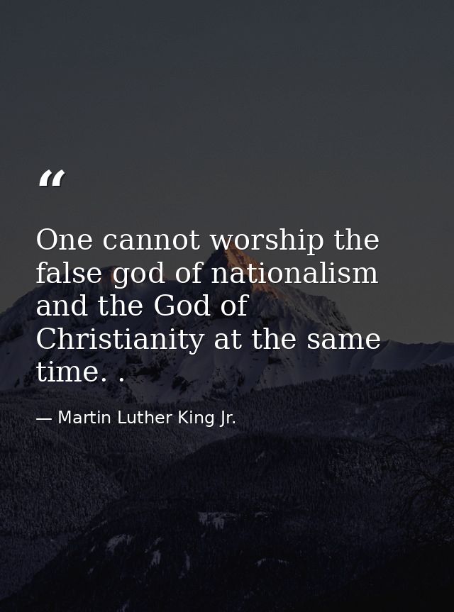 One cannot worship the false god of nationalism and the God of Christianity at the same time. . — Martin Luther King Jr.