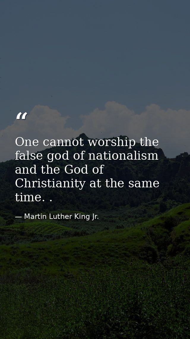 One cannot worship the false god of nationalism and the God of Christianity at the same time. . — Martin Luther King Jr.