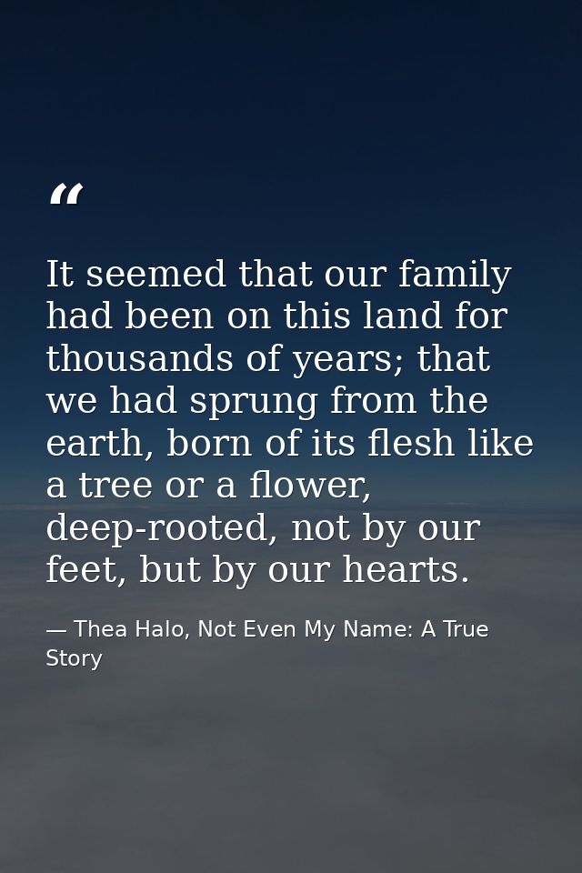 It seemed that our family had been on this land for thousands of years; that we had sprung from the earth, born of its f — Thea Halo, Not Even My Name: A True Story