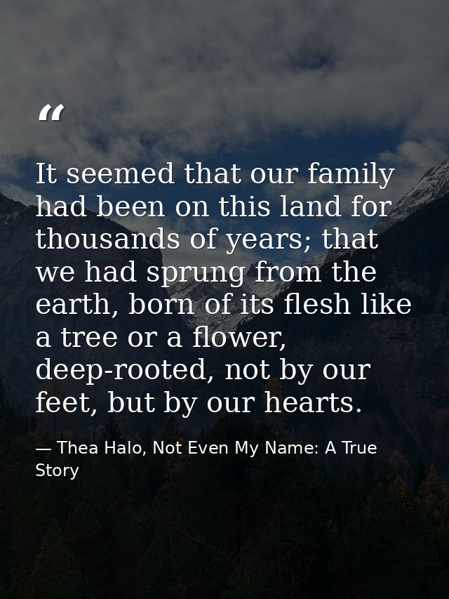 It seemed that our family had been on this land for thousands of years; that we had sprung from the earth, born of its f — Thea Halo, Not Even My Name: A True Story