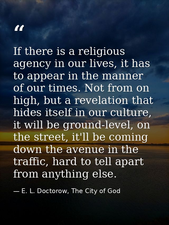 If there is a religious agency in our lives, it has to appear in the manner of our times. Not from on high, but a revela — E. L. Doctorow, The City of God