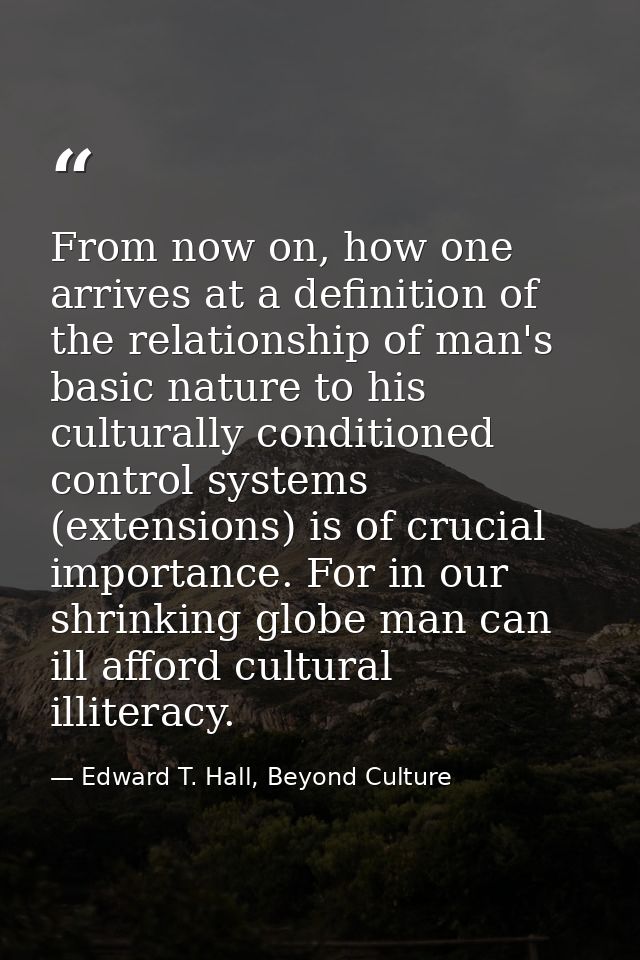 From now on, how one arrives at a definition of the relationship of man's basic nature to his culturally conditioned con — Edward T. Hall, Beyond Culture