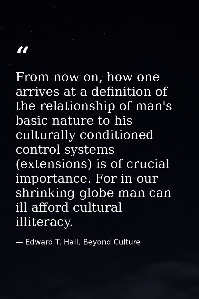 From now on, how one arrives at a definition of the relationship of man's basic nature to his culturally conditioned con — Edward T. Hall, Beyond Culture