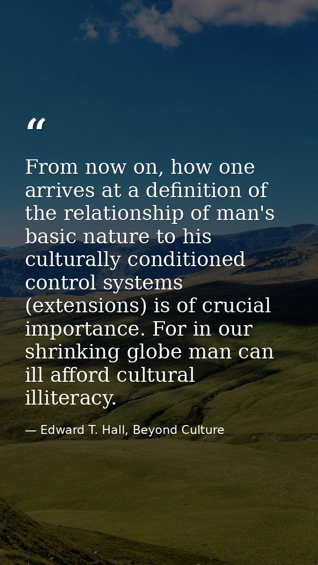 From now on, how one arrives at a definition of the relationship of man's basic nature to his culturally conditioned con — Edward T. Hall, Beyond Culture