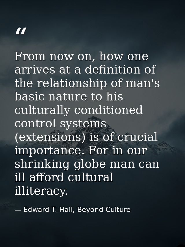 From now on, how one arrives at a definition of the relationship of man's basic nature to his culturally conditioned con — Edward T. Hall, Beyond Culture