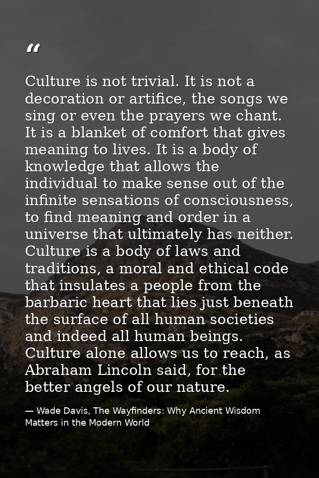 Culture is not trivial. It is not a decoration or artifice, the songs we sing or even the prayers we chant. It is a blan — Wade Davis, The Wayfinders: Why Ancient Wisdom Matters in the Modern World