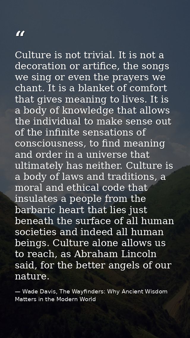 Culture is not trivial. It is not a decoration or artifice, the songs we sing or even the prayers we chant. It is a blan — Wade Davis, The Wayfinders: Why Ancient Wisdom Matters in the Modern World