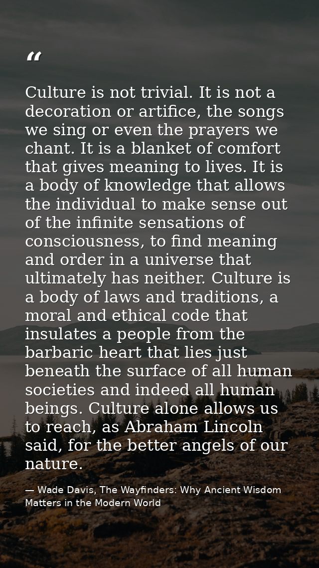 Culture is not trivial. It is not a decoration or artifice, the songs we sing or even the prayers we chant. It is a blan — Wade Davis, The Wayfinders: Why Ancient Wisdom Matters in the Modern World