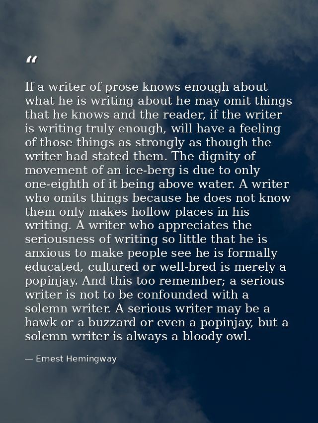 If a writer of prose knows enough about what he is writing about he may omit things that he knows and the reader, if the — Ernest Hemingway